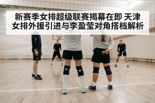 新赛季女排超级联赛揭幕在即 天津女排外援引进与李盈莹对角搭档解析